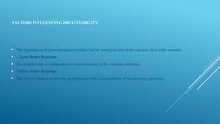 FACTORS INFLUENCING DRUG STABILITY
 The degradation of pharmaceutical product can be treated as zero order reaction, first order reaction.
 1-Zero Order Reaction
 The reaction rate is independent on concentration of the reacting substance.
 2-First Order Reaction
 The rate of reaction is directly proportional to the concentration of the reacting substance.
 