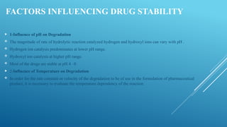 FACTORS INFLUENCING DRUG STABILITY
 1-Influence of pH on Degradation
 The magnitude of rate of hydrolytic reaction catalyzed hydrogen and hydroxyl ions can vary with pH .
 Hydrogen ion catalysis predominates at lower pH range.
 Hydroxyl ion catalysis at higher pH range.
 Most of the drugs are stable at pH 4 –8.
 2-Influence of Temperature on Degradation
 In order for the rate constant or velocity of the degradation to be of use in the formulation of pharmaceutical
product, it is necessary to evaluate the temperature dependency of the reaction.
 