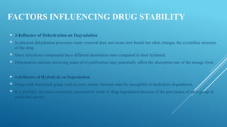 FACTORS INFLUENCING DRUG STABILITY
 3-Influence of Dehydration on Degradation
 In physical dehydration processes water removal does not create new bonds but often changes the crystalline structure
of the drug.
 Since anhydrous compounds have different dissolution rates compared to their hydrated,
 Dehydration reaction involving water of crystallization may potentially affect the absorption rate of the dosage form.
 4-Influence of Hydrolysis on Degradation
 Drugs with functional group such as ester, amide, lactones may be susceptible to hydrolytic degradation.
 It is probably the most commonly encountered mode of drug degradation because of the prevalence of such group in
medicinal agents.
 