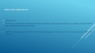 SHELF LIFE ASSIGNMENTS
 DEFINITION:
 Shelf-life of a drug product is defined as the time at which the average drug characteristic (e.g. Potency) remains within an
approved specification after manufacture.
or
 Shelf life is the time required for 10% of the material to disappear; it is the time at which it has decreased up to 90% of its
initial conc.
 