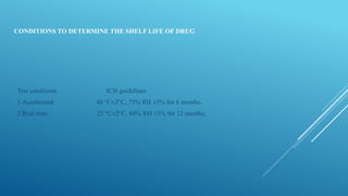 CONDITIONS TO DETERMINE THE SHELF LIFE OF DRUG
Test conditions ICH guidelines
1.Accelerated 40 °C±2°C, 75% RH ±5% for 6 months.
2.Real time 25 °C±2°C, 60% RH ±5% for 12 months,
 