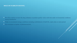 ROLE OF STABILITYTESTING
 Provides evidence on how the drug substance or product quality varies with time under environmental conditions
during distribution.
 Helps to recommend storage conditions including establishment of shelf life, expiry date or retest period
 Key assurance of quality of pharmaceuticals.
 