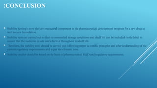 CONCLUSION
:
 Stability testing is now the key procedural component in the pharmaceutical development program for a new drug as
well as new formulation.
 Stability tests are carried out so that recommended storage conditions and shelf life can be included on the label to
ensure that the medicine is safe and effective throughout its shelf life.
 Therefore, the stability tests should be carried out following proper scientific principles and after understanding of the
current regulatory requirements and as per the climatic zone.
 Stability studies should be based on the basis of pharmaceutical R&D and regulatory requirements.
 