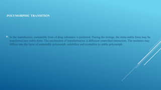 POLYMORPHIC TRANSITION
:
 In the manufacture, metastable form of drug substance is preferred. During the storage, the meta-stable form may be
transferred into stable form. The mechanism of transformation is diffusion controlled interaction. The moisture may
diffuse into the layer of metastable polymorph, solubilize and crystallize to stable polymorph.
 