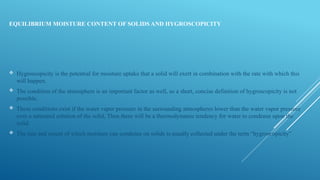 EQUILIBRIUM MOISTURE CONTENT OF SOLIDS AND HYGROSCOPICITY
 Hygroscopicity is the potential for moisture uptake that a solid will exert in combination with the rate with which this
will happen.
 The condition of the atmosphere is an important factor as well, so a short, concise definition of hygroscopicity is not
possible.
 These conditions exist if the water vapor pressure in the surrounding atmospheres lower than the water vapor pressure
over a saturated solution of the solid, Then there will be a thermodynamic tendency for water to condense upon the
solid.
 The rate and extent of which moisture can condense on solids is usually collected under the term “hygroscopicity”
 