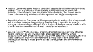 • Medical Conditions: Some medical conditions associated with emotional problems
or stress, such as gastrointestinal disorders, eating disorders, or endocrine
disorders, can impact nutrient absorption, hormone levels, and overall health.
These conditions may indirectly influence growth and height development.
• Sleep Disturbances: Emotional problems can contribute to sleep disturbances such
as insomnia or irregular sleep patterns. Quality sleep is essential for growth
hormone release and overall health. Chronic sleep disturbances may interfere with
growth hormone secretion and disrupt normal growth patterns.
• Genetic Factors: While emotional problems themselves do not directly influence
height, there may be underlying genetic predispositions or family factors
associated with both emotional health and growth potential. For example, children
raised in stressful or adverse environments may experience both emotional
challenges and compromised growth due to shared genetic and environmental
factors.
 