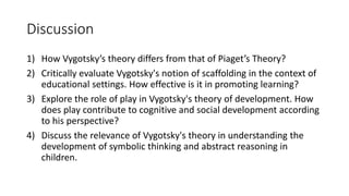 Discussion
1) How Vygotsky’s theory differs from that of Piaget’s Theory?
2) Critically evaluate Vygotsky's notion of scaffolding in the context of
educational settings. How effective is it in promoting learning?
3) Explore the role of play in Vygotsky's theory of development. How
does play contribute to cognitive and social development according
to his perspective?
4) Discuss the relevance of Vygotsky's theory in understanding the
development of symbolic thinking and abstract reasoning in
children.
 