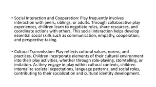 • Social Interaction and Cooperation: Play frequently involves
interaction with peers, siblings, or adults. Through collaborative play
experiences, children learn to negotiate roles, share resources, and
coordinate actions with others. This social interaction helps develop
essential social skills such as communication, empathy, cooperation,
and perspective-taking.
• Cultural Transmission: Play reflects cultural values, norms, and
practices. Children incorporate elements of their cultural environment
into their play activities, whether through role-playing, storytelling, or
imitation. As they engage in play within cultural contexts, children
internalize societal expectations, language patterns, and social roles,
contributing to their socialization and cultural identity development.
 