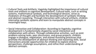 • Cultural Tools and Artifacts: Vygotsky highlighted the importance of cultural
tools and artifacts in cognitive development. Cultural tools, such as writing
systems, mathematical symbols, and technological devices, serve as
mediators of thought and facilitate the development of symbolic thinking
and abstract reasoning. Through interaction with cultural artifacts, children
internalize symbolic systems and learn to manipulate abstract concepts in
meaningful ways.
• Social Interaction and Collaboration: According to Vygotsky, cognitive
development is fundamentally shaped by social interaction and
collaboration with others. Through collaborative activities, such as joint
problem-solving tasks, peer discussions, and group projects, children
engage in dialogue, negotiation, and shared reasoning processes that
promote the development of abstract thinking and reasoning skills. Social
interactions provide opportunities for children to explore diverse
perspectives, challenge assumptions, and refine their understanding of
abstract concepts.
 