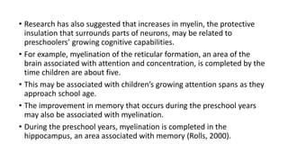 • Research has also suggested that increases in myelin, the protective
insulation that surrounds parts of neurons, may be related to
preschoolers’ growing cognitive capabilities.
• For example, myelination of the reticular formation, an area of the
brain associated with attention and concentration, is completed by the
time children are about five.
• This may be associated with children’s growing attention spans as they
approach school age.
• The improvement in memory that occurs during the preschool years
may also be associated with myelination.
• During the preschool years, myelination is completed in the
hippocampus, an area associated with memory (Rolls, 2000).
 