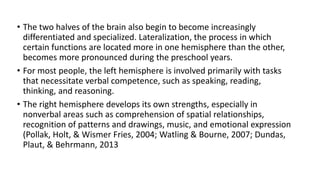 • The two halves of the brain also begin to become increasingly
differentiated and specialized. Lateralization, the process in which
certain functions are located more in one hemisphere than the other,
becomes more pronounced during the preschool years.
• For most people, the left hemisphere is involved primarily with tasks
that necessitate verbal competence, such as speaking, reading,
thinking, and reasoning.
• The right hemisphere develops its own strengths, especially in
nonverbal areas such as comprehension of spatial relationships,
recognition of patterns and drawings, music, and emotional expression
(Pollak, Holt, & Wismer Fries, 2004; Watling & Bourne, 2007; Dundas,
Plaut, & Behrmann, 2013
 