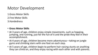 Motor Development
1.Gross Motor Skills
2.Fine Motor Skills
3.Handedness
• Gross Motor Skills
• At 3 years of age, children enjoy simple movements, such as hopping,
jumping, and running, just for the fun of it and the pride they feel in their
accomplishment.
• At 4 years of age, children become more adventurous—taking on jungle
gyms and climbing stairs with one foot on each step.
• At 5 years of age, children begin to perform hair-raising stunts on anything
they can climb on, and they enjoy racing with each other and with parents.
 