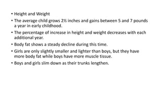 • Height and Weight
• The average child grows 2½ inches and gains between 5 and 7 pounds
a year in early childhood.
• The percentage of increase in height and weight decreases with each
additional year.
• Body fat shows a steady decline during this time.
• Girls are only slightly smaller and lighter than boys, but they have
more body fat while boys have more muscle tissue.
• Boys and girls slim down as their trunks lengthen.
 