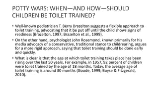 POTTY WARS: WHEN—AND HOW—SHOULD
CHILDREN BE TOILET TRAINED?
• Well-known pediatrician T. Berry Brazelton suggests a flexible approach to
toilet training, advocating that it be put off until the child shows signs of
readiness (Brazelton, 1997; Brazelton et al., 1999).
• On the other hand, psychologist John Rosemond, known primarily for his
media advocacy of a conservative, traditional stance to childrearing, argues
for a more rigid approach, saying that toilet training should be done early
and quickly.
• What is clear is that the age at which toilet training takes place has been
rising over the last 50 years. For example, in 1957, 92 percent of children
were toilet trained by the age of 18 months. Today, the average age of
toilet training is around 30 months (Goode, 1999; Boyse & Fitzgerald,
2010).
 