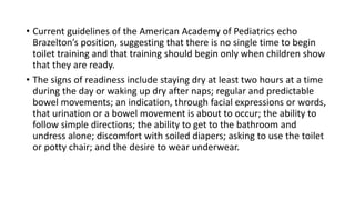• Current guidelines of the American Academy of Pediatrics echo
Brazelton’s position, suggesting that there is no single time to begin
toilet training and that training should begin only when children show
that they are ready.
• The signs of readiness include staying dry at least two hours at a time
during the day or waking up dry after naps; regular and predictable
bowel movements; an indication, through facial expressions or words,
that urination or a bowel movement is about to occur; the ability to
follow simple directions; the ability to get to the bathroom and
undress alone; discomfort with soiled diapers; asking to use the toilet
or potty chair; and the desire to wear underwear.
 