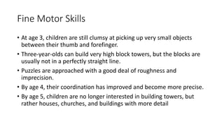 Fine Motor Skills
• At age 3, children are still clumsy at picking up very small objects
between their thumb and forefinger.
• Three-year-olds can build very high block towers, but the blocks are
usually not in a perfectly straight line.
• Puzzles are approached with a good deal of roughness and
imprecision.
• By age 4, their coordination has improved and become more precise.
• By age 5, children are no longer interested in building towers, but
rather houses, churches, and buildings with more detail
 