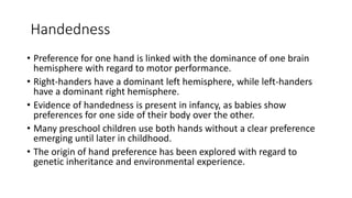 Handedness
• Preference for one hand is linked with the dominance of one brain
hemisphere with regard to motor performance.
• Right-handers have a dominant left hemisphere, while left-handers
have a dominant right hemisphere.
• Evidence of handedness is present in infancy, as babies show
preferences for one side of their body over the other.
• Many preschool children use both hands without a clear preference
emerging until later in childhood.
• The origin of hand preference has been explored with regard to
genetic inheritance and environmental experience.
 