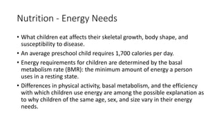 Nutrition - Energy Needs
• What children eat affects their skeletal growth, body shape, and
susceptibility to disease.
• An average preschool child requires 1,700 calories per day.
• Energy requirements for children are determined by the basal
metabolism rate (BMR): the minimum amount of energy a person
uses in a resting state.
• Differences in physical activity, basal metabolism, and the efficiency
with which children use energy are among the possible explanation as
to why children of the same age, sex, and size vary in their energy
needs.
 