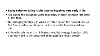 • Eating Behavior Eating habits become ingrained very early in life.
• It is during the preschool years that many children get their first taste
of fast food.
• Our changing lifestyles, in which we often eat on the run and pick up
fast food meals, contribute to the increased fat levels in children’s
diets.
• Although such meals are high in protein, the average American child
does not need to be concerned about getting enough protein.
 