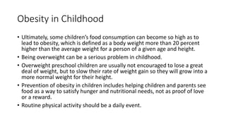 Obesity in Childhood
• Ultimately, some children’s food consumption can become so high as to
lead to obesity, which is defined as a body weight more than 20 percent
higher than the average weight for a person of a given age and height.
• Being overweight can be a serious problem in childhood.
• Overweight preschool children are usually not encouraged to lose a great
deal of weight, but to slow their rate of weight gain so they will grow into a
more normal weight for their height.
• Prevention of obesity in children includes helping children and parents see
food as a way to satisfy hunger and nutritional needs, not as proof of love
or a reward.
• Routine physical activity should be a daily event.
 