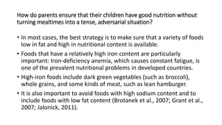 How do parents ensure that their children have good nutrition without
turning mealtimes into a tense, adversarial situation?
• In most cases, the best strategy is to make sure that a variety of foods
low in fat and high in nutritional content is available.
• Foods that have a relatively high iron content are particularly
important: Iron-deficiency anemia, which causes constant fatigue, is
one of the prevalent nutritional problems in developed countries.
• High-iron foods include dark green vegetables (such as broccoli),
whole grains, and some kinds of meat, such as lean hamburger.
• It is also important to avoid foods with high sodium content and to
include foods with low fat content (Brotanek et al., 2007; Grant et al.,
2007; Jalonick, 2011).
 