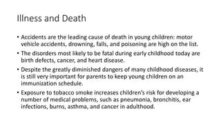 Illness and Death
• Accidents are the leading cause of death in young children: motor
vehicle accidents, drowning, falls, and poisoning are high on the list.
• The disorders most likely to be fatal during early childhood today are
birth defects, cancer, and heart disease.
• Despite the greatly diminished dangers of many childhood diseases, it
is still very important for parents to keep young children on an
immunization schedule.
• Exposure to tobacco smoke increases children’s risk for developing a
number of medical problems, such as pneumonia, bronchitis, ear
infections, burns, asthma, and cancer in adulthood.
 