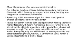 • Minor illnesses may offer some unexpected benefits:
• Not only may they help children build up immunity to more severe
illnesses to which they may be exposed in the future, but they also
may provide some emotional benefits.
• Specifically, some researchers argue that minor illness permits
children to understand their bodies better.
• It also may permit them to learn coping skills that will help them deal
more effectively with future, more severe diseases. Furthermore, it
gives them the ability to understand better what others who are sick
are going through. This ability to put oneself in another’s shoes,
known as empathy, may teach children to be more sympathetic and
better caretakers (Notaro, Gelman, & Zimmerman, 2002; Raman &
Winer, 2002; Williams & Binnie, 2002).
 