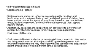 • Individual Differences in height
• Socioeconomic Factors:
• Socioeconomic status can influence access to quality nutrition and
healthcare, which in turn affects growth and development. Children from
lower socioeconomic backgrounds may have limited access to nutritious
foods, healthcare services, and environmental resources that support
healthy growth.
• Additionally, socioeconomic disparities can contribute to differences in
average height among various ethnic groups within a population.
• Environmental Factors:
• Environmental factors such as exposure to pollutants, access to clean water,
and living conditions can also impact a child's growth trajectory. Poor
environmental conditions may hinder growth and contribute to disparities in
height among children from different ethnic backgrounds.
 