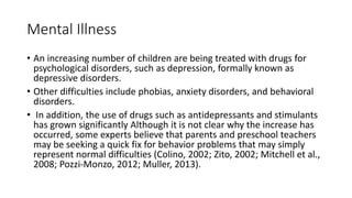 Mental Illness
• An increasing number of children are being treated with drugs for
psychological disorders, such as depression, formally known as
depressive disorders.
• Other difficulties include phobias, anxiety disorders, and behavioral
disorders.
• In addition, the use of drugs such as antidepressants and stimulants
has grown significantly Although it is not clear why the increase has
occurred, some experts believe that parents and preschool teachers
may be seeking a quick fix for behavior problems that may simply
represent normal difficulties (Colino, 2002; Zito, 2002; Mitchell et al.,
2008; Pozzi-Monzo, 2012; Muller, 2013).
 