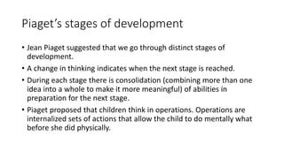 Piaget’s stages of development
• Jean Piaget suggested that we go through distinct stages of
development.
• A change in thinking indicates when the next stage is reached.
• During each stage there is consolidation (combining more than one
idea into a whole to make it more meaningful) of abilities in
preparation for the next stage.
• Piaget proposed that children think in operations. Operations are
internalized sets of actions that allow the child to do mentally what
before she did physically.
 