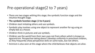 Pre-operational stage(2 to 7 years)
• There are two stages withing this stage; the symbolic function stage and the
intuitive thought stage.
• The symbolic function stage ( 2 to 4 years)
• Children start imitating others and use symbols.
• Symbolic play involves using one object to represent another for eg:using an
empty box as a house.
• Children think in pictures and use symbols.
• Children see the world from their own eyes not from others which is known as
egocentrism. Perspective-taking doesn’t develop uniformly in preschool children,
as they frequently show perspective skills on some tasks, but not others.
• Animism is also seen at this stage where the child believes that objects are alive.
 