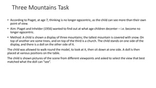 Three Mountains Task
• According to Piaget, at age 7, thinking is no longer egocentric, as the child can see more than their own
point of view.
• Aim: Piaget and Inhelder (1956) wanted to find out at what age children decenter – i.e. become no
longer egocentric.
• Method: A child is shown a display of three mountains; the tallest mountain is covered with snow. On
top of another are some trees, and on top of the third is a church. The child stands on one side of the
display, and there is a doll on the other side of it.
The child was allowed to walk round the model, to look at it, then sit down at one side. A doll is then
placed at various positions on the table.
The child is shown pictures of the scene from different viewpoints and asked to select the view that best
matched what the doll can “see”.
 