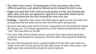 • The child is then shown 10 photographs of the mountains taken from
different positions, and asked to indicate which showed the doll’s view.
• Piaget assumed that if the child correctly picked out the card showing the
doll’s view, s/he was not egocentric. Egocentrism would be shown by the
child who picked out the card showing the view s/he saw.
• Findings – Typically a four years old child reports what can be seen from her
perspective and not what can be seen from the doll’s perspective.
• Six years old were more aware of other viewpoints but still tended to choose
the wrong one. This shows egocentrism as the child assumed that the doll
“saw” the mountains as he did
• Four year-olds almost always chose a picture that represented what they
could see and showed no awareness that the doll’s view would be different
from this.
• Six year-olds frequently chose a picture different from their own view but
rarely chose the correct picture for the doll’s point of view. Only seven- and
eight-year-olds consistently chose the correct picture.
 
