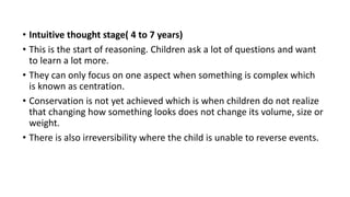• Intuitive thought stage( 4 to 7 years)
• This is the start of reasoning. Children ask a lot of questions and want
to learn a lot more.
• They can only focus on one aspect when something is complex which
is known as centration.
• Conservation is not yet achieved which is when children do not realize
that changing how something looks does not change its volume, size or
weight.
• There is also irreversibility where the child is unable to reverse events.
 