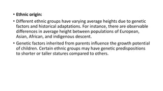 • Ethnic origin:
• Different ethnic groups have varying average heights due to genetic
factors and historical adaptations. For instance, there are observable
differences in average height between populations of European,
Asian, African, and indigenous descent.
• Genetic factors inherited from parents influence the growth potential
of children. Certain ethnic groups may have genetic predispositions
to shorter or taller statures compared to others.
 