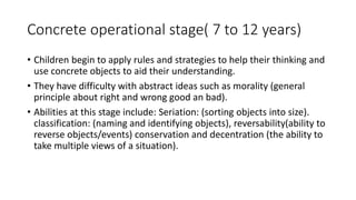 Concrete operational stage( 7 to 12 years)
• Children begin to apply rules and strategies to help their thinking and
use concrete objects to aid their understanding.
• They have difficulty with abstract ideas such as morality (general
principle about right and wrong good an bad).
• Abilities at this stage include: Seriation: (sorting objects into size).
classification: (naming and identifying objects), reversability(ability to
reverse objects/events) conservation and decentration (the ability to
take multiple views of a situation).
 