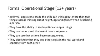 Formal Operational Stage (12+ years)
• In formal operational stage the child can think about more than two
things such as thinking about height, age and gender when describing
a person.
• They have the ability to see how time changes things.
• They can understand that event have a sequence.
• They can see that actions have consequences.
• They also know that they and others exist in the real world and
seperate from each other.
 