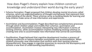 How does Piaget's theory explain how children construct
knowledge and understand their world during the early years?
• Schema Formation: Piaget proposed that children develop mental structures called
schemas, which are organized patterns of thought and behavior that represent their
understanding of the world. These schemas serve as building blocks for learning and
help children make sense of new information and experiences.
• Assimilation and Accommodation: Piaget described two complementary processes
through which children adapt and modify their schemas: assimilation and
accommodation. Assimilation involves interpreting new information in terms of
existing schemas, while accommodation involves modifying existing schemas or
creating new ones to accommodate new information that cannot be assimilated.
• Equilibration: Piaget believed that cognitive development involves a process of
seeking equilibrium or balance between assimilation and accommodation. When
children encounter new information that conflicts with their existing schemas
(disequilibrium), they engage in cognitive processes to reconcile the discrepancy and
achieve a new level of understanding (equilibration).
 