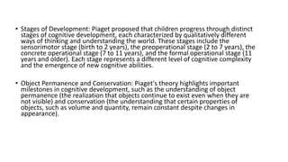 • Stages of Development: Piaget proposed that children progress through distinct
stages of cognitive development, each characterized by qualitatively different
ways of thinking and understanding the world. These stages include the
sensorimotor stage (birth to 2 years), the preoperational stage (2 to 7 years), the
concrete operational stage (7 to 11 years), and the formal operational stage (11
years and older). Each stage represents a different level of cognitive complexity
and the emergence of new cognitive abilities.
• Object Permanence and Conservation: Piaget's theory highlights important
milestones in cognitive development, such as the understanding of object
permanence (the realization that objects continue to exist even when they are
not visible) and conservation (the understanding that certain properties of
objects, such as volume and quantity, remain constant despite changes in
appearance).
 