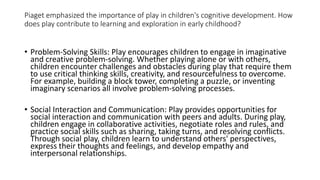 Piaget emphasized the importance of play in children's cognitive development. How
does play contribute to learning and exploration in early childhood?
• Problem-Solving Skills: Play encourages children to engage in imaginative
and creative problem-solving. Whether playing alone or with others,
children encounter challenges and obstacles during play that require them
to use critical thinking skills, creativity, and resourcefulness to overcome.
For example, building a block tower, completing a puzzle, or inventing
imaginary scenarios all involve problem-solving processes.
• Social Interaction and Communication: Play provides opportunities for
social interaction and communication with peers and adults. During play,
children engage in collaborative activities, negotiate roles and rules, and
practice social skills such as sharing, taking turns, and resolving conflicts.
Through social play, children learn to understand others' perspectives,
express their thoughts and feelings, and develop empathy and
interpersonal relationships.
 