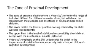 The Zone of Proximal Development
• The zone of proximal development is Vygotsky’s term for the range of
tasks too difficult for children to master alone, but which can be
learned with the guidance and assistance of adults or more skilled
children.
• The lower limit is the level of problem solving reached by the child
working independently.
• The upper limit is the level of additional responsibility the child can
accept with the assistance of an able instructor.
• Vygotsky’s emphasis on the ZPD underscores his belief in the
importance of social influences, especially instruction, on children’s
cognitive development.
 