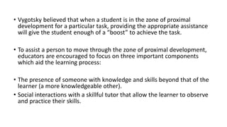 • Vygotsky believed that when a student is in the zone of proximal
development for a particular task, providing the appropriate assistance
will give the student enough of a “boost” to achieve the task.
• To assist a person to move through the zone of proximal development,
educators are encouraged to focus on three important components
which aid the learning process:
• The presence of someone with knowledge and skills beyond that of the
learner (a more knowledgeable other).
• Social interactions with a skillful tutor that allow the learner to observe
and practice their skills.
 