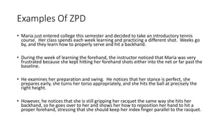 Examples Of ZPD
• Maria just entered college this semester and decided to take an introductory tennis
course. Her class spends each week learning and practicing a different shot. Weeks go
by, and they learn how to properly serve and hit a backhand.
• During the week of learning the forehand, the instructor noticed that Maria was very
frustrated because she kept hitting her forehand shots either into the net or far past the
baseline.
• He examines her preparation and swing. He notices that her stance is perfect, she
prepares early, she turns her torso appropriately, and she hits the ball at precisely the
right height.
• However, he notices that she is still gripping her racquet the same way she hits her
backhand, so he goes over to her and shows her how to reposition her hand to hit a
proper forehand, stressing that she should keep her index finger parallel to the racquet.
 