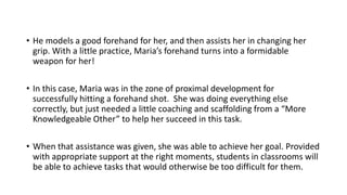 • He models a good forehand for her, and then assists her in changing her
grip. With a little practice, Maria’s forehand turns into a formidable
weapon for her!
• In this case, Maria was in the zone of proximal development for
successfully hitting a forehand shot. She was doing everything else
correctly, but just needed a little coaching and scaffolding from a “More
Knowledgeable Other” to help her succeed in this task.
• When that assistance was given, she was able to achieve her goal. Provided
with appropriate support at the right moments, students in classrooms will
be able to achieve tasks that would otherwise be too difficult for them.
 
