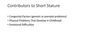 Contributors to Short Stature
• Congenital Factors (genetic or prenatal problems)
• Physical Problems That Develop in Childhood
• Emotional Difficulties
 
