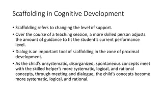 Scaffolding in Cognitive Development
• Scaffolding refers to changing the level of support.
• Over the course of a teaching session, a more skilled person adjusts
the amount of guidance to fit the student’s current performance
level.
• Dialog is an important tool of scaffolding in the zone of proximal
development.
• As the child’s unsystematic, disorganized, spontaneous concepts meet
with the skilled helper’s more systematic, logical, and rational
concepts, through meeting and dialogue, the child’s concepts become
more systematic, logical, and rational.
 