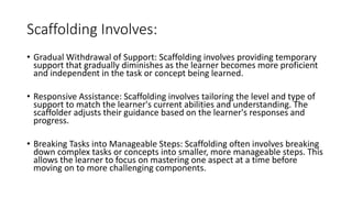 Scaffolding Involves:
• Gradual Withdrawal of Support: Scaffolding involves providing temporary
support that gradually diminishes as the learner becomes more proficient
and independent in the task or concept being learned.
• Responsive Assistance: Scaffolding involves tailoring the level and type of
support to match the learner's current abilities and understanding. The
scaffolder adjusts their guidance based on the learner's responses and
progress.
• Breaking Tasks into Manageable Steps: Scaffolding often involves breaking
down complex tasks or concepts into smaller, more manageable steps. This
allows the learner to focus on mastering one aspect at a time before
moving on to more challenging components.
 