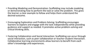 • Providing Modeling and Demonstration: Scaffolding may include modeling
or demonstrating how to perform the task or solve the problem. This gives
the learner a clear example to follow and helps them understand the
desired outcome.
• Encouraging Exploration and Problem-Solving: Scaffolding encourages
learners to explore and engage with the task independently while providing
guidance and support as needed. It promotes active problem-solving and
critical thinking skills.
• Fostering Collaboration and Social Interaction: Scaffolding can occur through
social interaction, such as peer collaboration or teacher-student interaction.
Collaborative learning environments allow learners to benefit from each
other's knowledge and experiences.
 