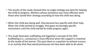 • The results of the study showed that no single strategy was best for helping
the child to progress. Mothers whose assistance was most effective were
those who varied their strategy according to how the child was doing.
• When the child was doing well, they became less specific with their help.
When the child started to struggle, they gave increasingly specific
instructions until the child started to make progress again.
• The study illustrates scaffolding and Vygotsky’s concept of the ZPD.
Scaffolding (i.e., assistance) is most effective when the support is matched
to the needs of the learner. This puts them in a position to achieve success
in an activity that they would previously not have been able to do alone.
 