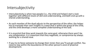 Intersubjectivity
• Intersubjectivity is when two people (i.e., the child and helper) start a task
together with different levels of skill and understanding, and both end up with a
shared understanding.
• As each member of the dyad adjusts to the perspective of the other, the helper
has to translate their own insights in a ways that is within the grasp of the child,
and the child develops a more complete understanding of the task.
• It is essential that they work towards the same goal, otherwise there won’t be
any collaboration. It is important that they negotiate, or compromise by always
working for a shared view.
• If you try to force someone to change their mind, then you”ll just get conflict. You
need to stay within the boundaries of the other person’s zone of proximal
development.
 